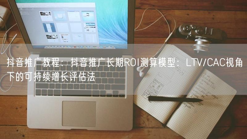 抖音推广教程：抖音推广长期ROI测算模型：LTV/CAC视角