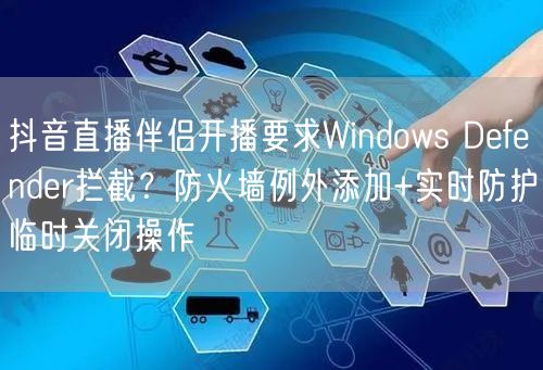 抖音直播伴侣开播要求Windows Defender拦截？防火墙例外添加+实时防护临时关闭操作