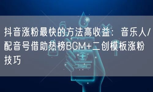 抖音涨粉最快的方法高收益：音乐人/配音号借助热榜BGM+二创