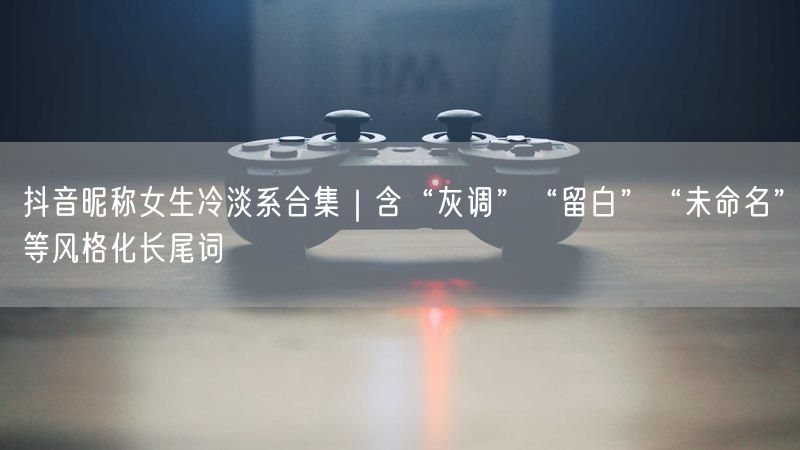 抖音昵称女生冷淡系合集｜含“灰调”“留白”“未命名”等风格化