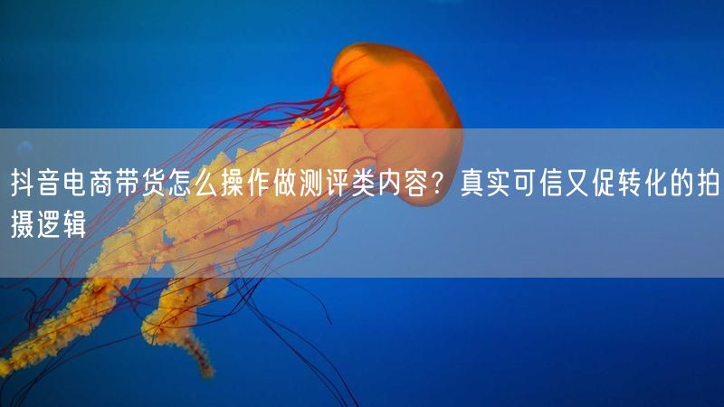 抖音电商带货怎么操作做测评类内容？真实可信又促转化的拍摄逻辑