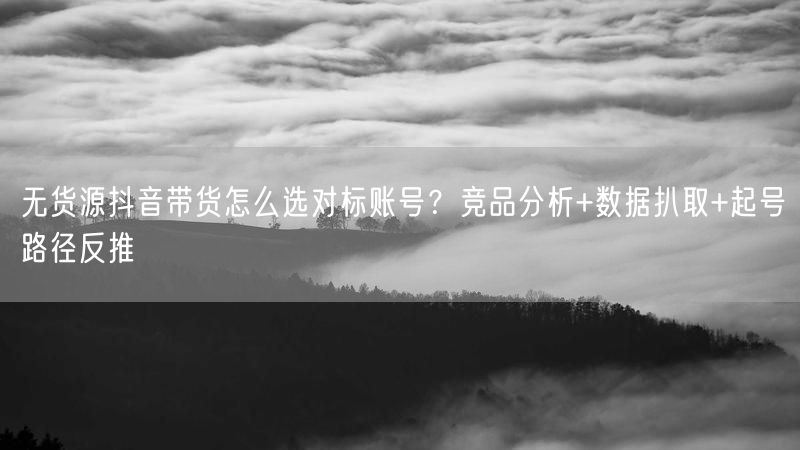 无货源抖音带货怎么选对标账号？竞品分析+数据扒取+起号路径反
