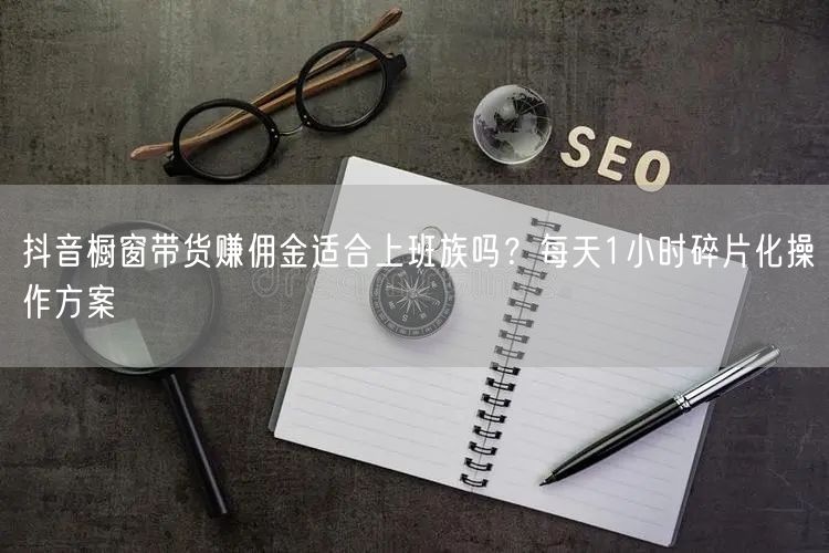 抖音橱窗带货赚佣金适合上班族吗？每天1小时碎片化操作方案