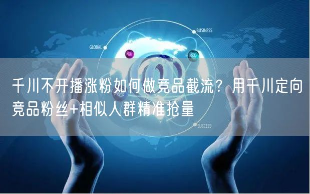 千川不开播涨粉如何做竞品截流？用千川定向竞品粉丝+相似人群精准抢量