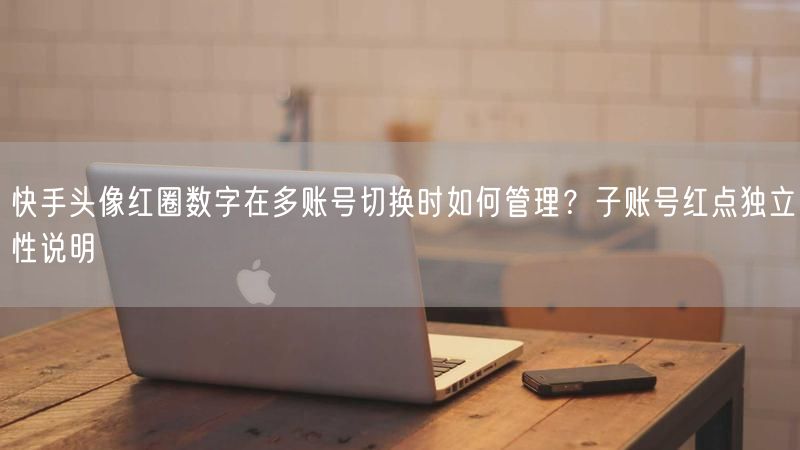 快手头像红圈数字在多账号切换时如何管理？子账号红点独立性说明
