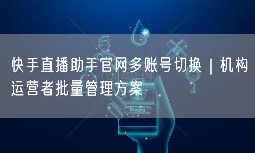 快手直播助手官网多账号切换｜机构运营者批量管理方案