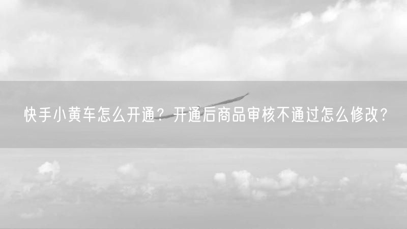 快手小黄车怎么开通？开通后商品审核不通过怎么修改？