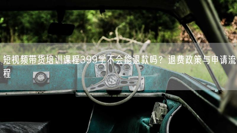 短视频带货培训课程399学不会能退款吗？退费政策与申请流程