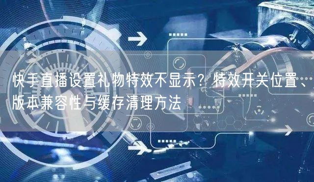 快手直播设置礼物特效不显示？特效开关位置、版本兼容性与缓存清