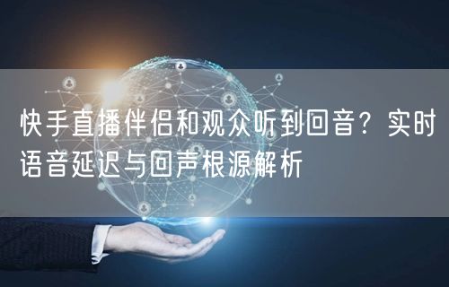 快手直播伴侣和观众听到回音？实时语音延迟与回声根源解析