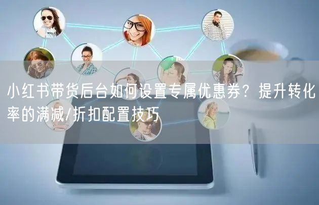 小红书带货后台如何设置专属优惠券？提升转化率的满减/折扣配置技巧