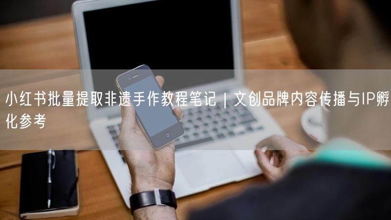 小红书批量提取非遗手作教程笔记｜文创品牌内容传播与IP孵化参考
