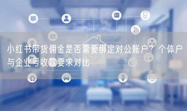 小红书带货佣金是否需要绑定对公账户？个体户与企业号收款要求对比