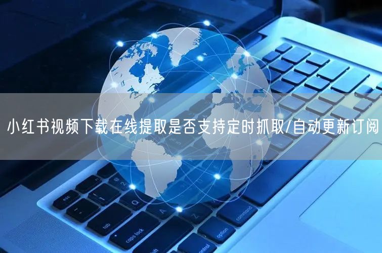 小红书视频下载在线提取是否支持定时抓取/自动更新订阅
