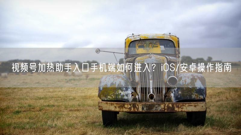视频号加热助手入口手机端如何进入？iOS/安卓操作指南