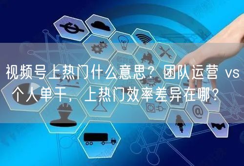 视频号上热门什么意思？团队运营 vs 个人单干，上热门效率差异在哪？