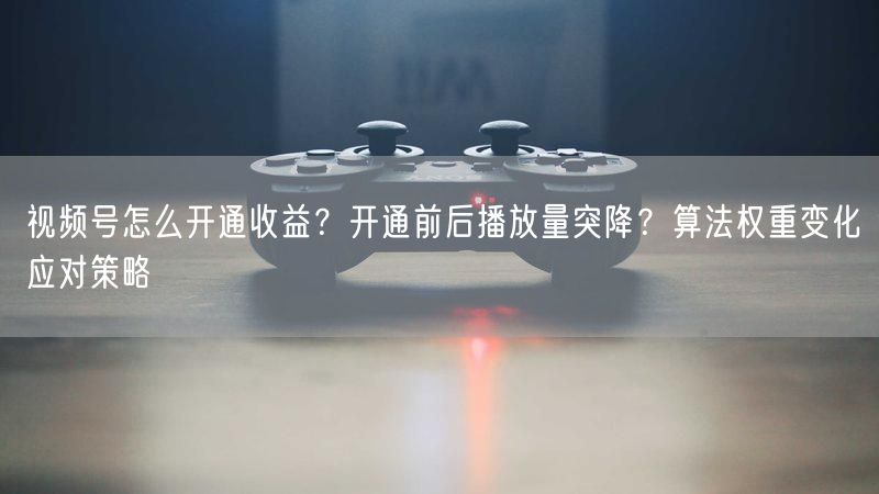 视频号怎么开通收益？开通前后播放量突降？算法权重变化应对策略