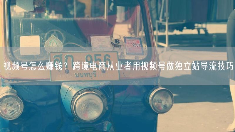 视频号怎么赚钱？跨境电商从业者用视频号做独立站导流技巧