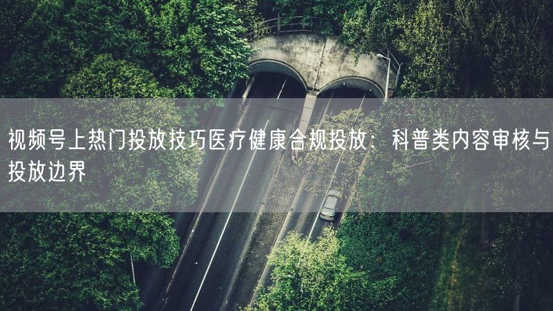 视频号上热门投放技巧医疗健康合规投放：科普类内容审核与投放边界