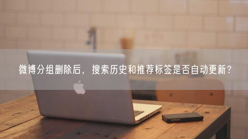 微博分组删除后，搜索历史和推荐标签是否自动更新？