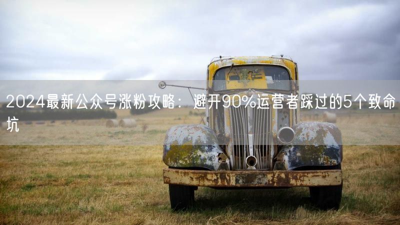 2024最新公众号涨粉攻略：避开90%运营者踩过的5个致命坑