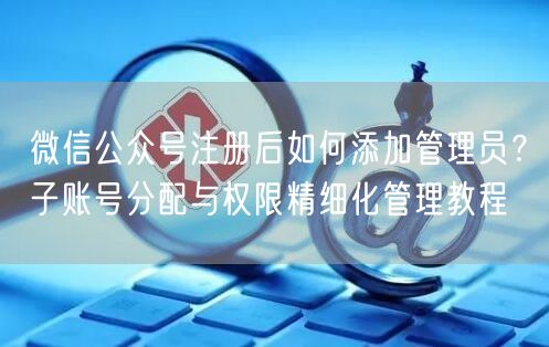 微信公众号注册后如何添加管理员？子账号分配与权限精细化管理教程
