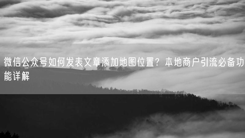 微信公众号如何发表文章添加地图位置？本地商户引流必备功能详解