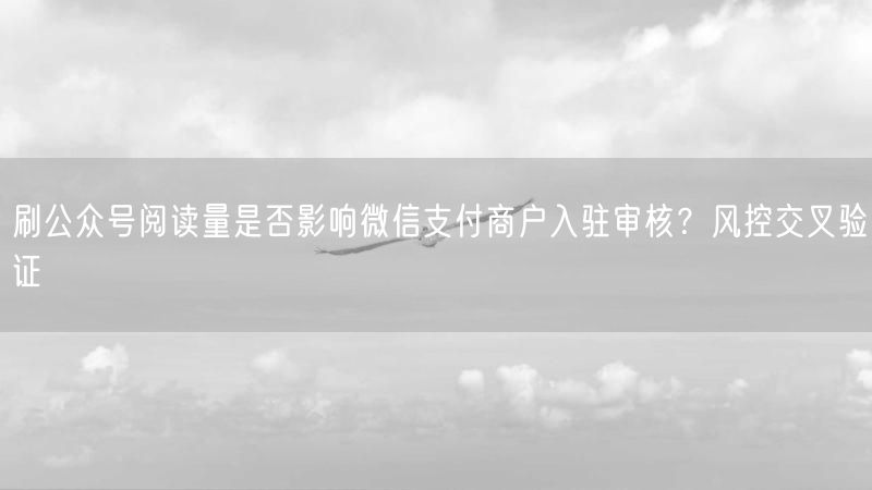 刷公众号阅读量是否影响微信支付商户入驻审核？风控交叉验证