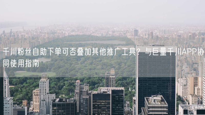 千川粉丝自助下单可否叠加其他推广工具？与巨量千川APP协同使