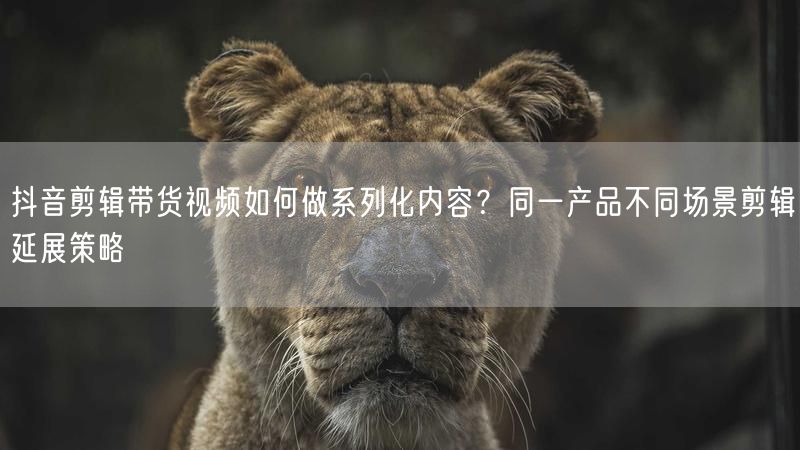 抖音剪辑带货视频如何做系列化内容？同一产品不同场景剪辑延展策