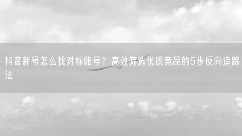抖音新号怎么找对标账号？高效筛选优质竞品的5步反向追踪法