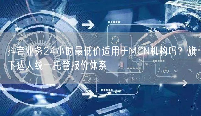 抖音业务24小时最低价适用于MCN机构吗？旗下达人统一托管报