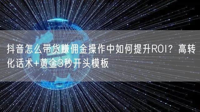抖音怎么带货赚佣金操作中如何提升ROI？高转化话术+黄金3秒