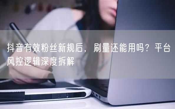 抖音有效粉丝新规后，刷量还能用吗？平台风控逻辑深度拆解