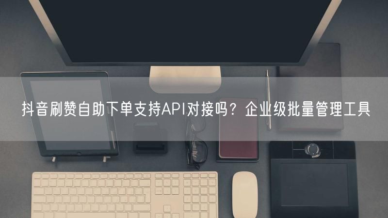 抖音刷赞自助下单支持API对接吗？企业级批量管理工具