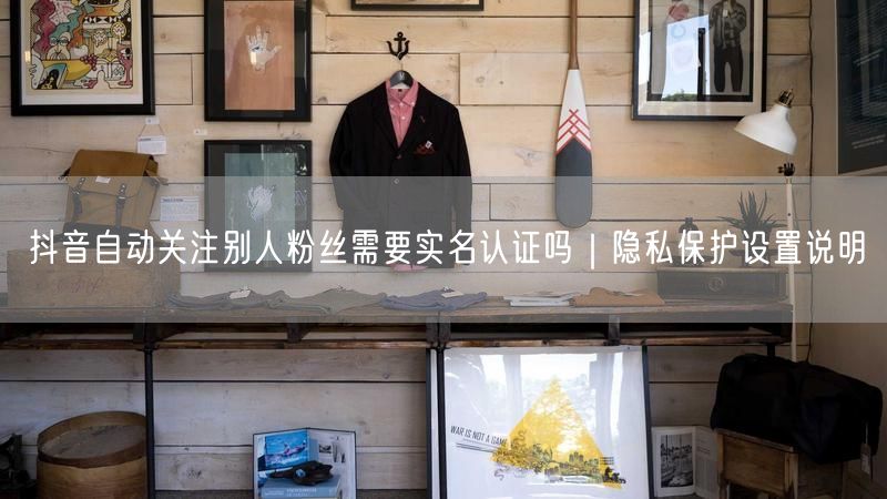 抖音自动关注别人粉丝需要实名认证吗｜隐私保护设置说明