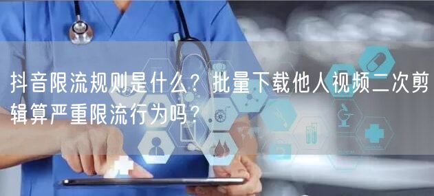 抖音限流规则是什么？批量下载他人视频二次剪辑算严重限流行为吗