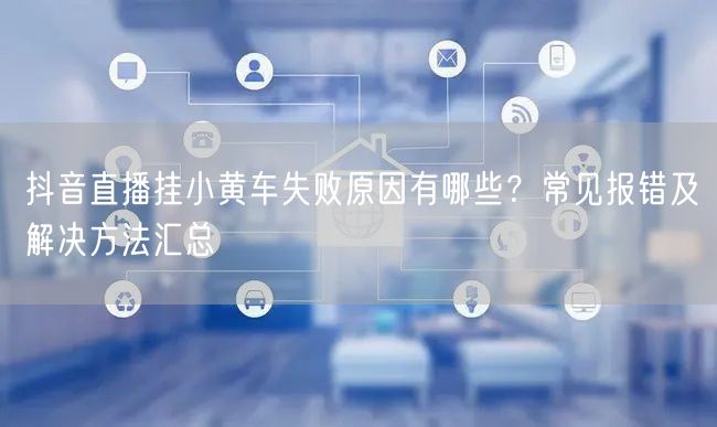 抖音直播挂小黄车失败原因有哪些？常见报错及解决方法汇总