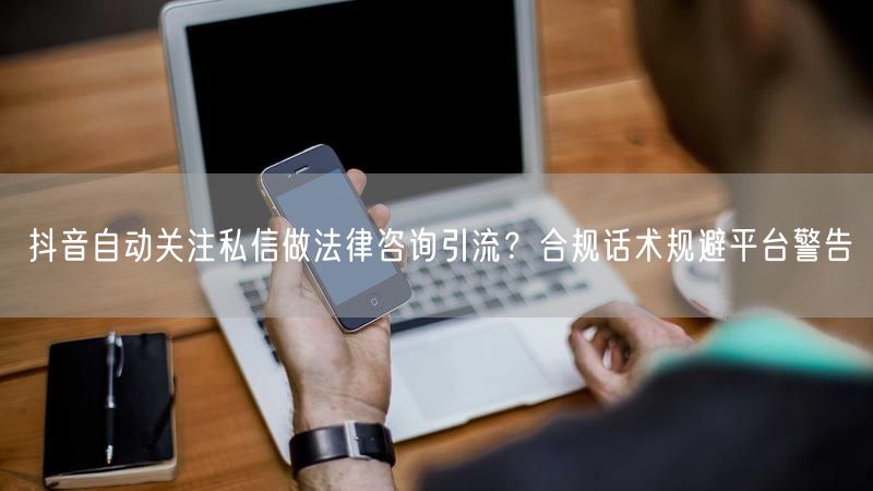 抖音自动关注私信做法律咨询引流?合规话术规避平台警告