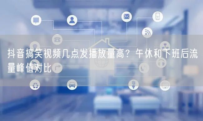 抖音搞笑视频几点发播放量高？午休和下班后流量峰值对比
