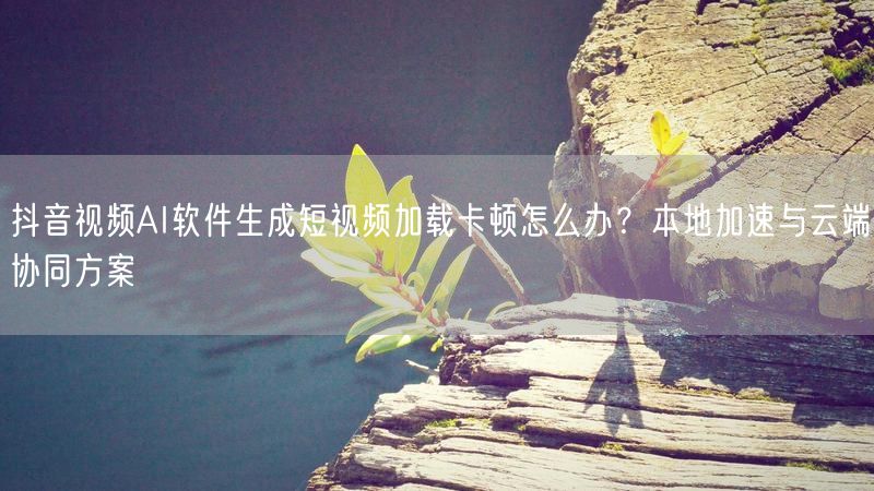 抖音视频AI软件生成短视频加载卡顿怎么办？本地加速与云端协同
