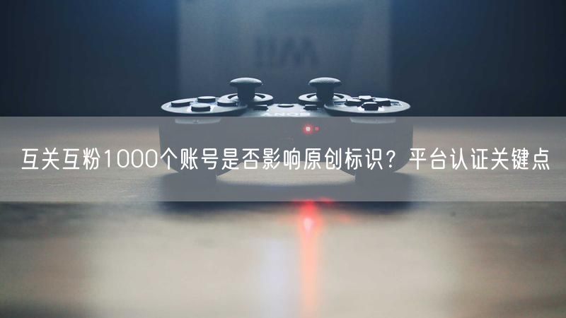 互关互粉1000个账号是否影响原创标识？平台认证关键点