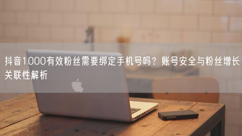 抖音1000有效粉丝需要绑定手机号吗?账号安全与粉丝增长关联