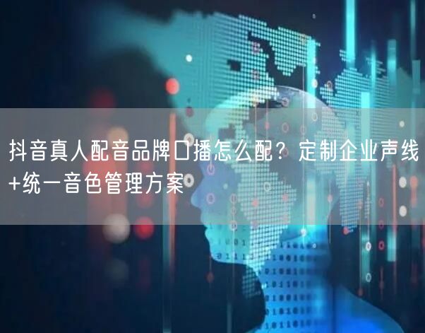 抖音真人配音品牌口播怎么配?定制企业声线+统一音色管理方案