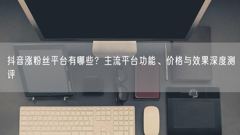 抖音涨粉丝平台有哪些?主流平台功能、价格与效果深度测评
